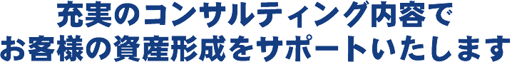 充実のコンサルティング内容でお客様の資産形成をサポートいたします