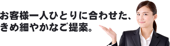 お客様一人ひとりに合わせた、きめ細やかなご提案。