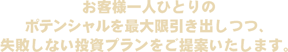 お客様一人ひとりのポテンシャルを最大限引き出しつつ、失敗しない投資プランをご提案いたします。