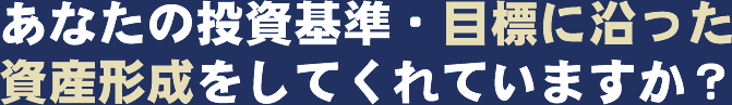 あなたの投資基準・目標に沿った資産形成をしてくれていますか？